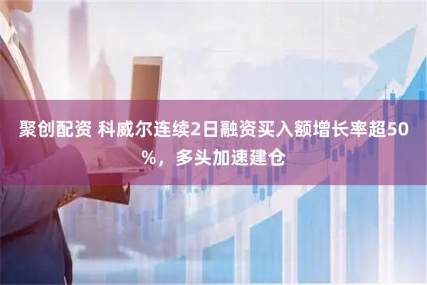 聚创配资 科威尔连续2日融资买入额增长率超50%，多头加速建仓