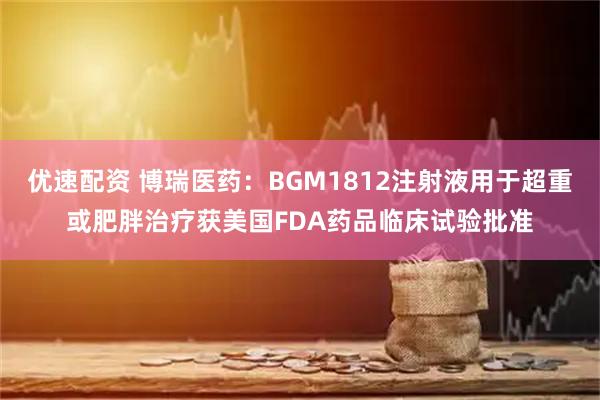 优速配资 博瑞医药：BGM1812注射液用于超重或肥胖治疗获美国FDA药品临床试验批准