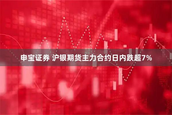 申宝证券 沪银期货主力合约日内跌超7%