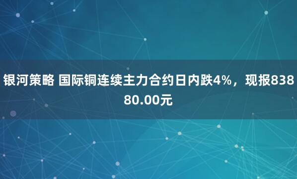 银河策略 国际铜连续主力合约日内跌4%，现报83880.00元