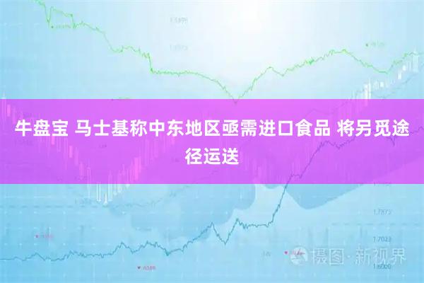 牛盘宝 马士基称中东地区亟需进口食品 将另觅途径运送