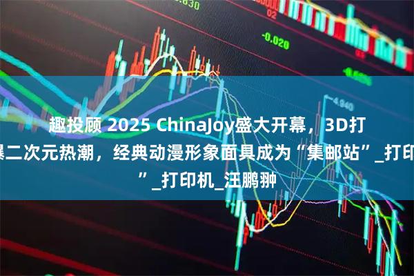 趣投顾 2025 ChinaJoy盛大开幕,3D打印展区引爆二次元热潮,经典动漫形象面具成为“集邮站”_打印机_汪鹏翀