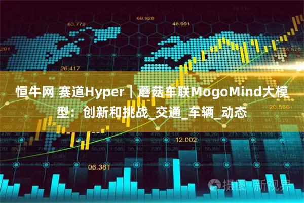 恒牛网 赛道Hyper｜蘑菇车联MogoMind大模型：创新和挑战_交通_车辆_动态