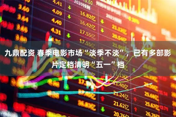九鼎配资 春季电影市场“淡季不淡”，已有多部影片定档清明“五一”档