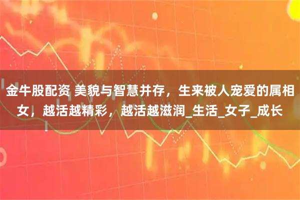 金牛股配资 美貌与智慧并存，生来被人宠爱的属相女，越活越精彩，越活越滋润_生活_女子_成长