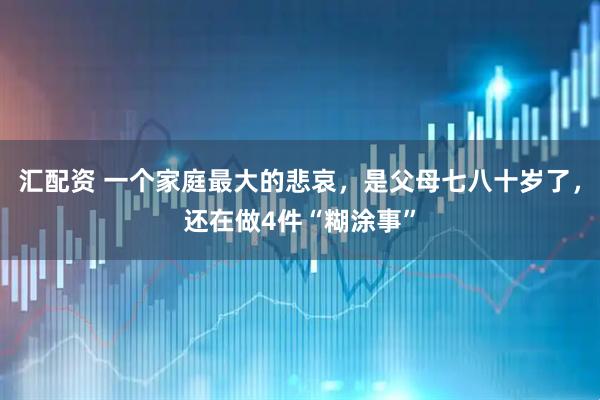 汇配资 一个家庭最大的悲哀，是父母七八十岁了，还在做4件“糊涂事”
