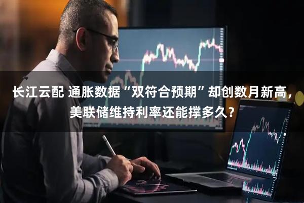 长江云配 通胀数据“双符合预期”却创数月新高，美联储维持利率还能撑多久？
