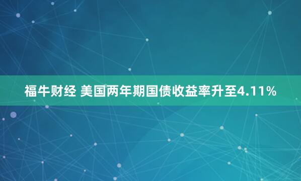 福牛财经 美国两年期国债收益率升至4.11%