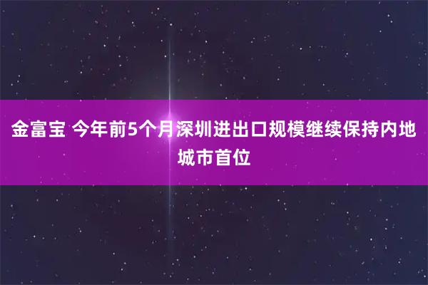 金富宝 今年前5个月深圳进出口规模继续保持内地城市首位
