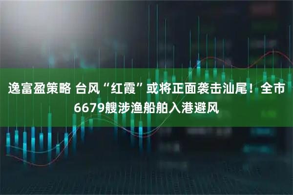 逸富盈策略 台风“红霞”或将正面袭击汕尾！全市6679艘涉渔船舶入港避风