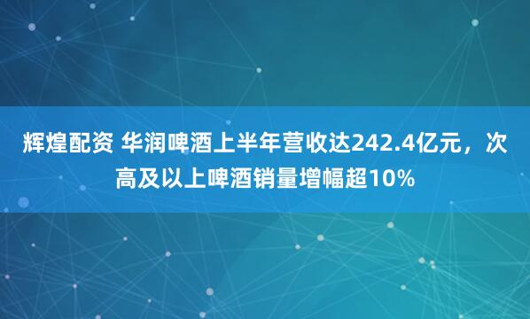 辉煌配资 华润啤酒上半年营收达242.4亿元，次高及以上啤酒销量增幅超10%