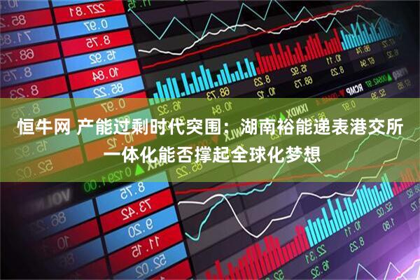 恒牛网 产能过剩时代突围：湖南裕能递表港交所 一体化能否撑起全球化梦想