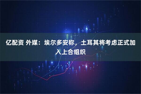亿配资 外媒：埃尔多安称，土耳其将考虑正式加入上合组织